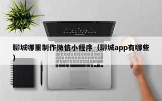 宜昌聊城哪里制作微信小程序（聊城app有哪些）