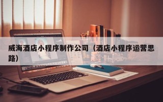 宜昌威海酒店小程序制作公司（酒店小程序运营思路）